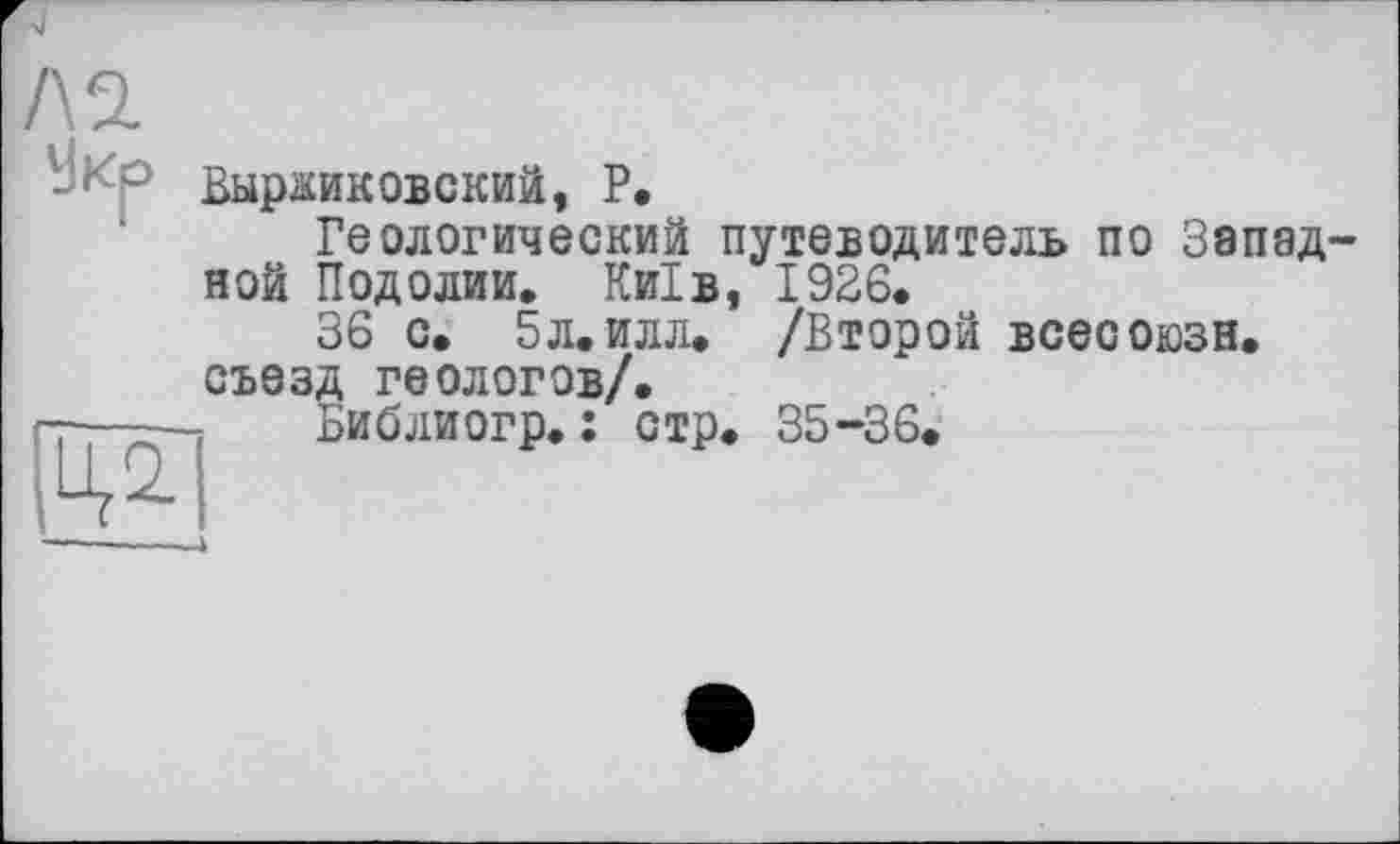 ﻿VJKO ВырокОБСКИЙ, P.
Геологический путеводитель по Западной Подолии. Київ, 1926.
36 с. 5л. илл. /Второй всесоюзн. съезд геологов/.
Библиогр. : стр. 35-36.
------------4